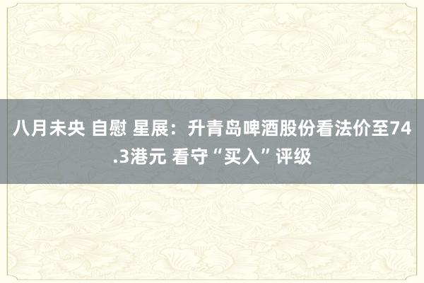 八月未央 自慰 星展：升青岛啤酒股份看法价至74.3港元 看守“买入”评级