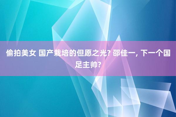 偷拍美女 国产栽培的但愿之光? 邵佳一， 下一个国足主帅?