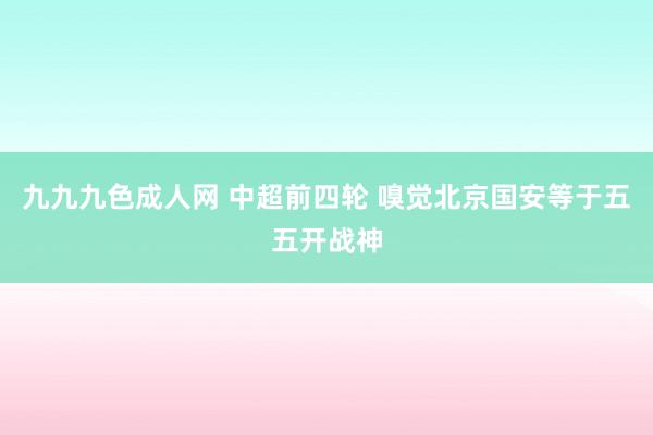九九九色成人网 中超前四轮 嗅觉北京国安等于五五开战神