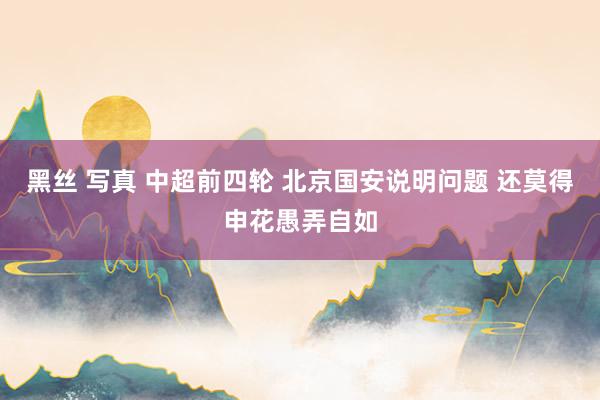 黑丝 写真 中超前四轮 北京国安说明问题 还莫得申花愚弄自如