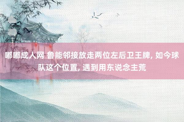 嘟嘟成人网 鲁能邻接放走两位左后卫王牌， 如今球队这个位置， 遇到用东说念主荒