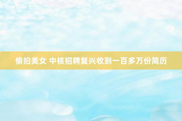 偷拍美女 中核招聘复兴收到一百多万份简历