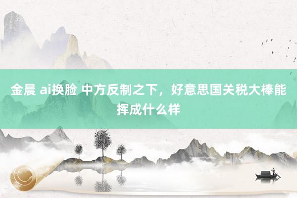 金晨 ai换脸 中方反制之下，好意思国关税大棒能挥成什么样