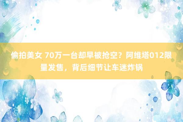 偷拍美女 70万一台却早被抢空？阿维塔012限量发售，背后细节让车迷炸锅