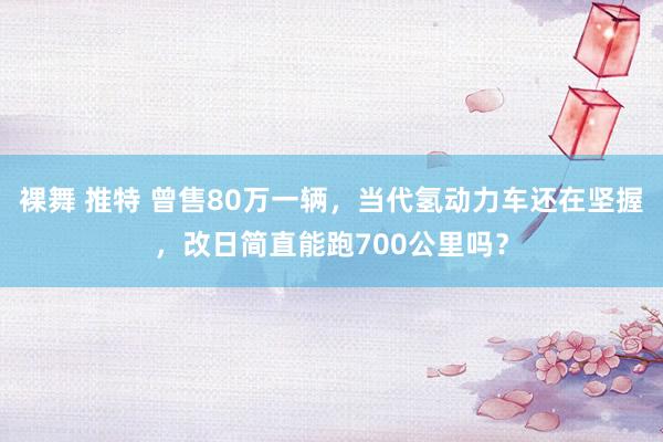 裸舞 推特 曾售80万一辆，当代氢动力车还在坚握，改日简直能跑700公里吗？