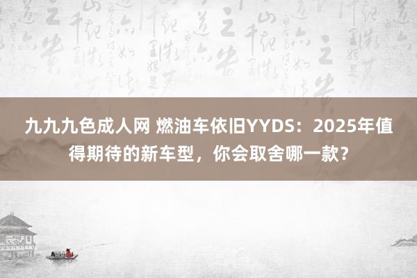 九九九色成人网 燃油车依旧YYDS：2025年值得期待的新车型，你会取舍哪一款？