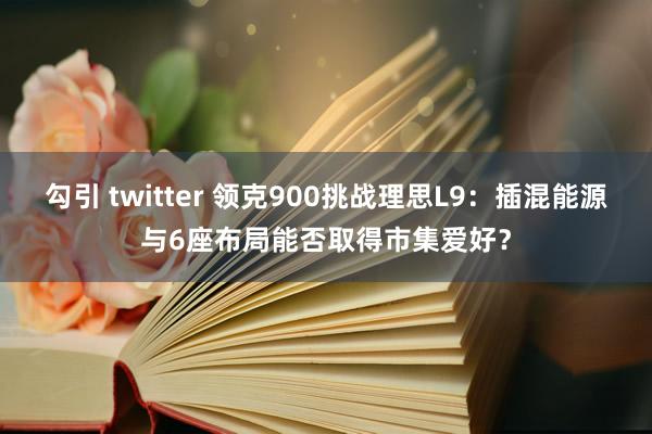 勾引 twitter 领克900挑战理思L9：插混能源与6座布局能否取得市集爱好？