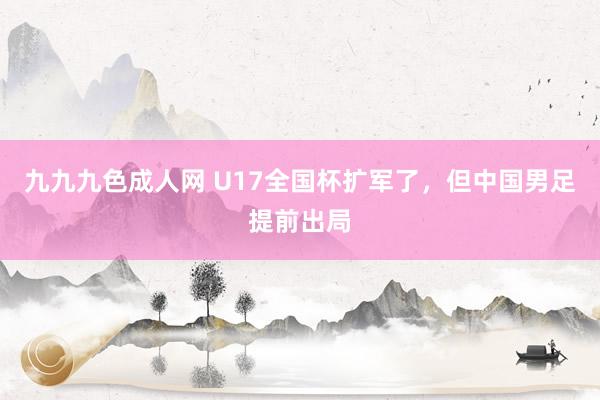 九九九色成人网 U17全国杯扩军了，但中国男足提前出局