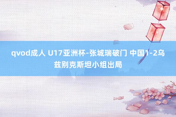 qvod成人 U17亚洲杯-张城瑞破门 中国1-2乌兹别克斯坦小组出局