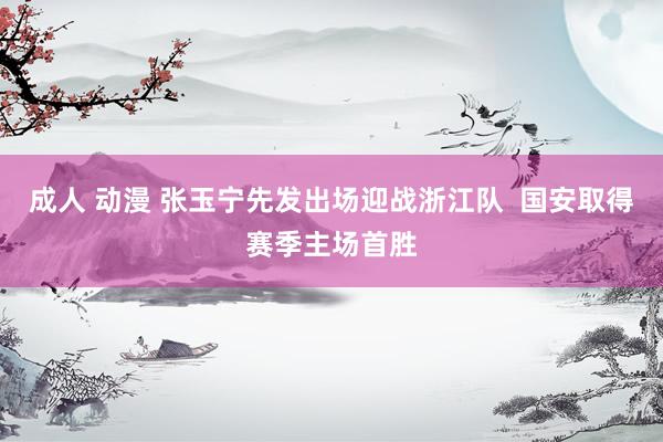成人 动漫 张玉宁先发出场迎战浙江队  国安取得赛季主场首胜