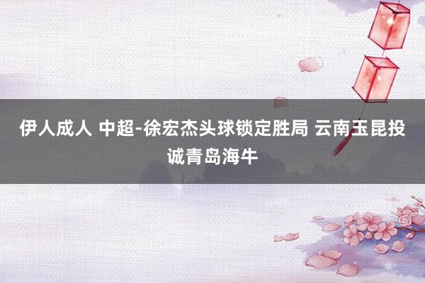伊人成人 中超-徐宏杰头球锁定胜局 云南玉昆投诚青岛海牛