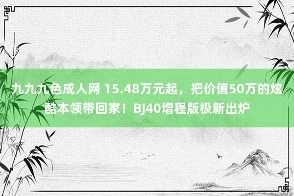九九九色成人网 15.48万元起，把价值50万的炫酷本领带回家！BJ40增程版极新出炉