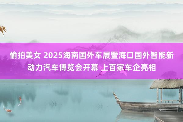 偷拍美女 2025海南国外车展暨海口国外智能新动力汽车博览会开幕 上百家车企亮相