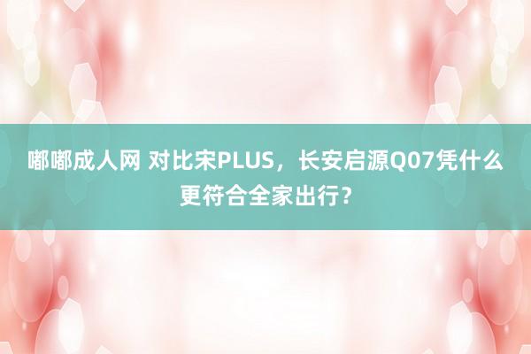 嘟嘟成人网 对比宋PLUS，长安启源Q07凭什么更符合全家出行？
