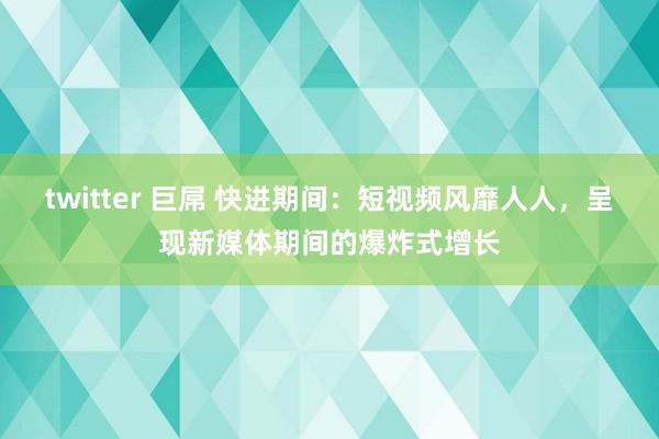 twitter 巨屌 快进期间：短视频风靡人人，呈现新媒体期间的爆炸式增长