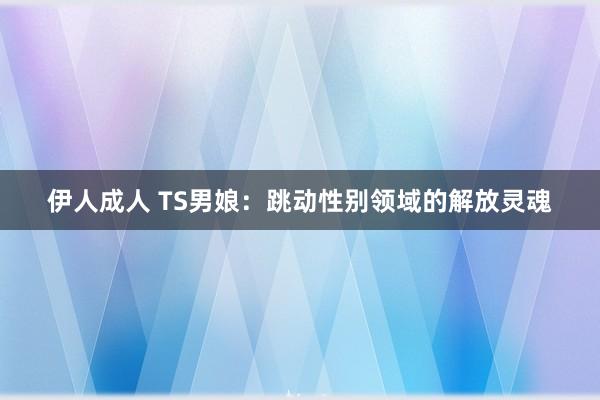 伊人成人 TS男娘：跳动性别领域的解放灵魂