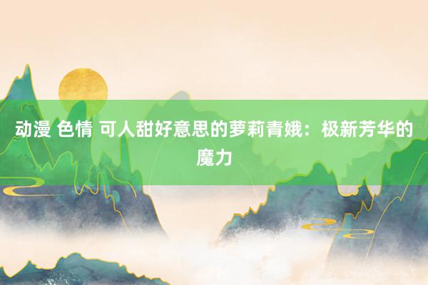 动漫 色情 可人甜好意思的萝莉青娥：极新芳华的魔力