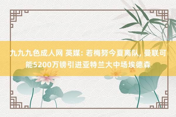 九九九色成人网 英媒: 若梅努今夏离队， 曼联可能5200万镑引进亚特兰大中场埃德森
