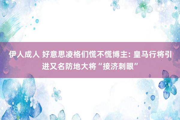 伊人成人 好意思凌格们慌不慌博主: 皇马行将引进又名防地大将“接济刺眼”