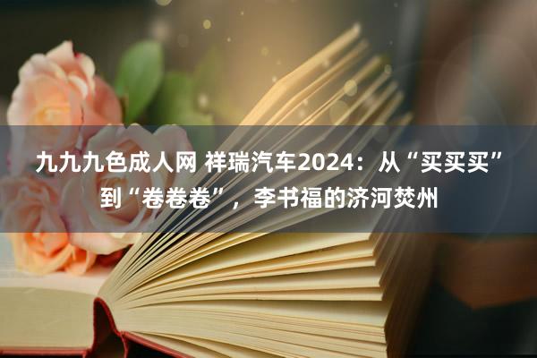 九九九色成人网 祥瑞汽车2024：从“买买买”到“卷卷卷”，李书福的济河焚州