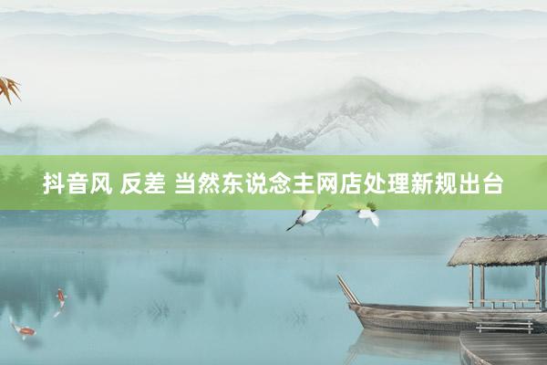 抖音风 反差 当然东说念主网店处理新规出台