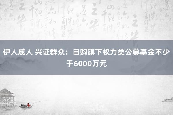 伊人成人 兴证群众：自购旗下权力类公募基金不少于6000万元