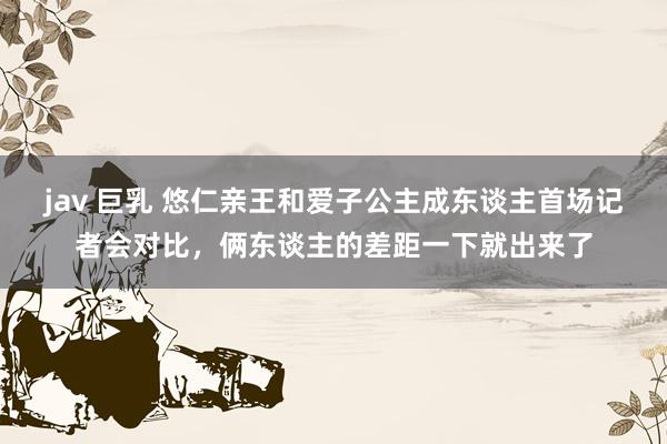 jav 巨乳 悠仁亲王和爱子公主成东谈主首场记者会对比，俩东谈主的差距一下就出来了