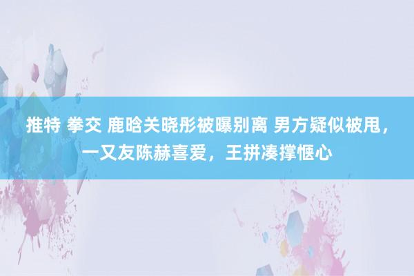 推特 拳交 鹿晗关晓彤被曝别离 男方疑似被甩，一又友陈赫喜爱，王拼凑撑惬心