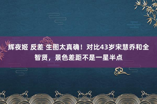 辉夜姬 反差 生图太真确！对比43岁宋慧乔和全智贤，景色差距不是一星半点