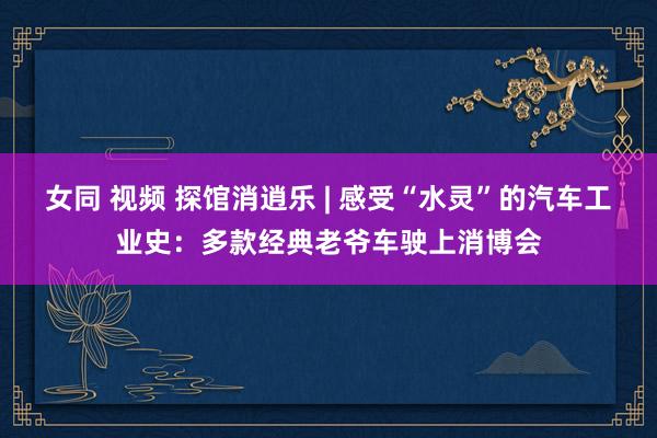 女同 视频 探馆消逍乐 | 感受“水灵”的汽车工业史：多款经典老爷车驶上消博会