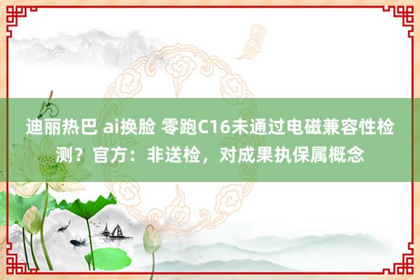 迪丽热巴 ai换脸 零跑C16未通过电磁兼容性检测？官方：非送检，对成果执保属概念