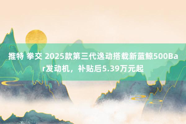 推特 拳交 2025款第三代逸动搭载新蓝鲸500Bar发动机，补贴后5.39万元起