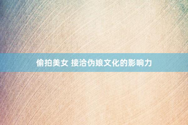 偷拍美女 接洽伪娘文化的影响力