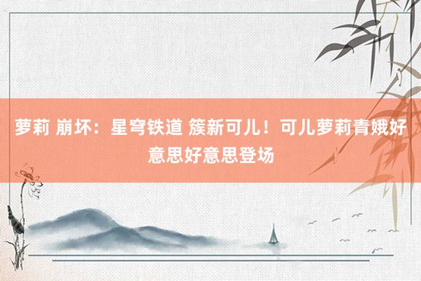 萝莉 崩坏：星穹铁道 簇新可儿！可儿萝莉青娥好意思好意思登场