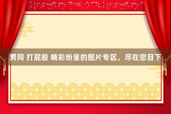 男同 打屁股 精彩纷呈的图片专区，尽在您目下