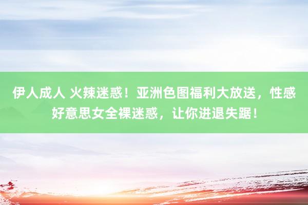 伊人成人 火辣迷惑！亚洲色图福利大放送，性感好意思女全裸迷惑，让你进退失踞！