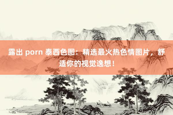 露出 porn 泰西色图：精选最火热色情图片，舒适你的视觉逸想！