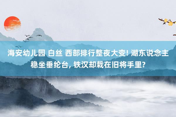 海安幼儿园 白丝 西部排行整夜大变! 湖东说念主稳坐垂纶台， 铁汉却栽在旧将手里?