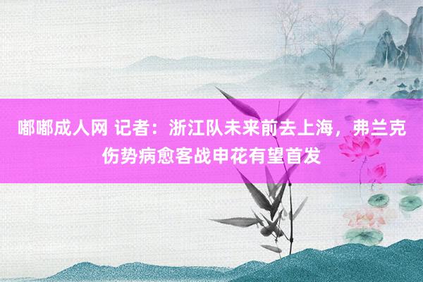 嘟嘟成人网 记者：浙江队未来前去上海，弗兰克伤势病愈客战申花有望首发