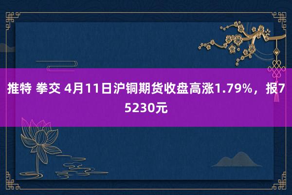 推特 拳交 4月11日沪铜期货收盘高涨1.79%，报75230元