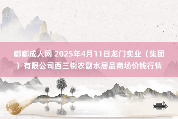 嘟嘟成人网 2025年4月11日龙门实业（集团）有限公司西三街农副水居品商场价钱行情