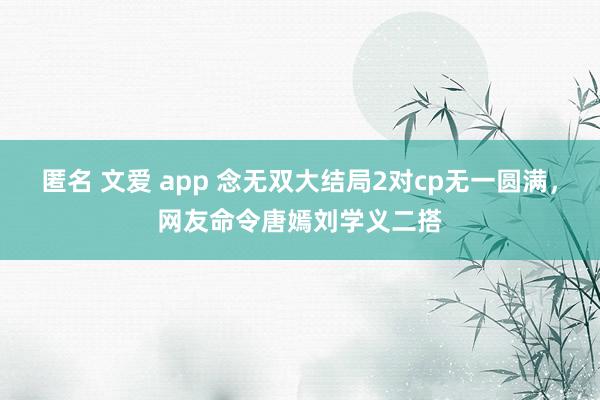 匿名 文爱 app 念无双大结局2对cp无一圆满，网友命令唐嫣刘学义二搭