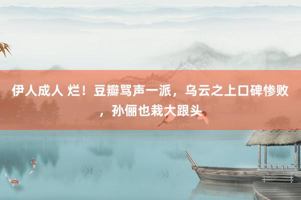 伊人成人 烂！豆瓣骂声一派，乌云之上口碑惨败，孙俪也栽大跟头
