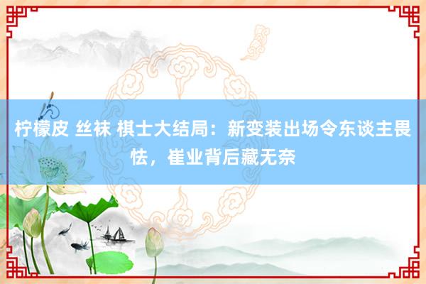 柠檬皮 丝袜 棋士大结局：新变装出场令东谈主畏怯，崔业背后藏无奈