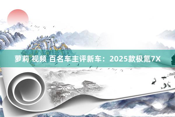 萝莉 视频 百名车主评新车：2025款极氪7X