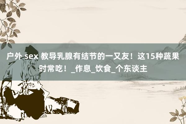 户外 sex 教导乳腺有结节的一又友！这15种蔬果时常吃！_作息_饮食_个东谈主