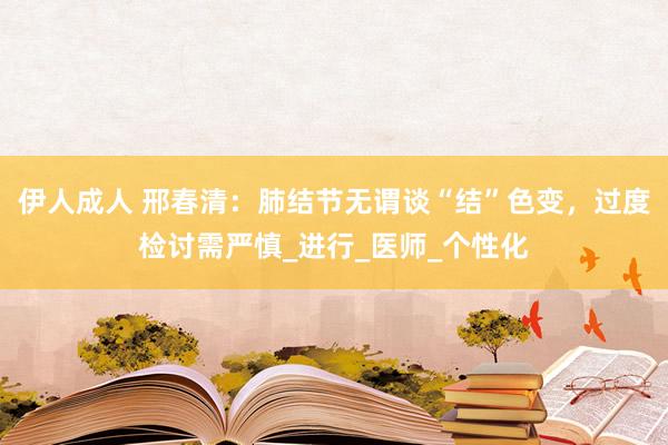 伊人成人 邢春清：肺结节无谓谈“结”色变，过度检讨需严慎_进行_医师_个性化