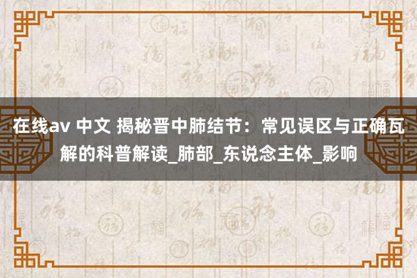 在线av 中文 揭秘晋中肺结节：常见误区与正确瓦解的科普解读_肺部_东说念主体_影响