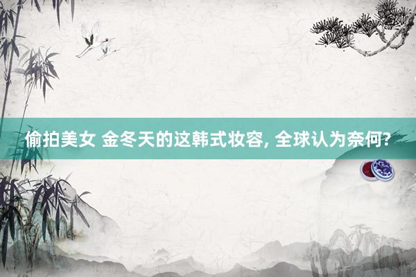 偷拍美女 金冬天的这韩式妆容， 全球认为奈何?