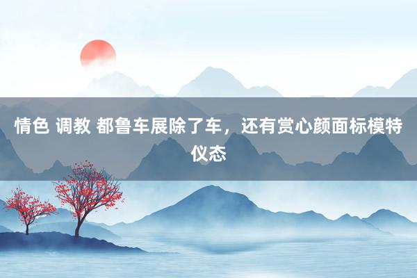 情色 调教 都鲁车展除了车，还有赏心颜面标模特仪态